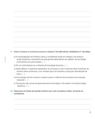 7
Cópiaautorizada.
11.	 Sobre a indústria no continente americano, marque V nas alternativas verdadeiras e F nas falsas.
a) A industrialização da América Latina é considerada tardia em relação à da América
Anglo-Saxônica e caracteriza-se pela grande dependência do capital e da tecnologia
provenientes de outros países. (  )
b) No sun belt destaca-se a indústria de tecnologia de ponta. (  )
c) Brasil, México e Argentina apresentam as principais e mais modernas áreas industriais do
território latino-americano, com variados tipos de indústria e produção diversificada de
bens. (  )
d) A tecnologia não tem nenhum impacto sobre a melhoria dos processos de produção
industrial. (  )
e) Tecnopolos são zonas de desenvolvimento tecnológico. Só existem na América Anglo-
-Saxônica. (  )
12.	 Reescreva as frases da questão anterior que você considerou falsas, tornando-as
verdadeiras.
 