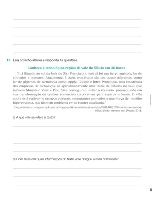 8
Cópiaautorizada.
13.	 Leia o trecho abaixo e responda às questões.
Conheça a tecnológica região do vale do Silício em 36 horas
“(...) Situado ao sul da baía de São Francisco, o vale já foi um berço agrícola, lar de
vinhedos e pomares. Atualmente, é claro, seus frutos são um pouco diferentes, como
lar de gigantes de tecnologia como Apple, Google e Intel. Protegidas pela resistência
das empresas de tecnologia, as aproximadamente uma dúzia de cidades do vale, que
incluem Mountain View e Palo Alto, conseguiram evitar a recessão, prosseguindo em
sua transformação de centros comerciais corporativos para centros urbanos. O vale
agora está repleto de espaços culturais, restaurantes animados e uma força de trabalho
hipereducada, que não tem problema em se manter atualizada.”
Disponível em: viagem.uol.com.br/viagens-36-horas/ultimas-noticias/2011/01/21/36-horas-no-vale-do-
silicio.jhtm Acesso em: 20 mar. 2011.
a) A que vale se refere o texto?
b) Com base em quais informações do texto você chegou a essa conclusão?
 