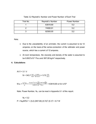 Table 3.2 Reynold’s Number and Power Number of Each Trial
Trial No. Reynold’s Number Power Number
1 63816.69 5.2
2 74080.91 5.2
3 82560.00 5.2
Note:
 Due to the unavailability of an ammeter, the current is assumed to be 12
amperes, on the basis of the series connection of the voltmeter and power
source, which has a current of 12 amperes.
 At room temperature, the viscosity and density of the water is assumed to
be 0.8937x10-3 Pa.s and 997.08 kg/m3 respectively.
4. Calculations
At V = 3.1 V
N = 343.7
𝑟𝑒𝑣
𝑚𝑖𝑛
(
1 𝑚𝑖𝑛
60 𝑠𝑒𝑐𝑠
) = 5.72
𝑟𝑒𝑣
𝑠𝑒𝑐𝑠
N’Re =
𝐷𝑜2
𝑁𝜌
𝜇
=
(0.1𝑚)2
(5.72
𝑟𝑒𝑣
𝑠𝑒𝑐𝑠
)(997.08
𝑘𝑔
𝑚3)
0.8937𝑥10−3 𝑃𝑎.𝑠
= 63816.69 or 6.4 x104
Note: Power Number, Np, can be read in Appendix 9.1 of this report.
Np = 5.2
P = NpρN3Do5 = (5.2) (997.08) (5.72)3 (0.1)5 = 9.7 W
 