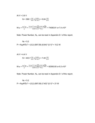 At V = 3.9 V
N = 398.1
𝑟𝑒𝑣
𝑚𝑖𝑛
(
1 𝑚𝑖𝑛
60 𝑠𝑒𝑐𝑠
) = 6.64
𝑟𝑒𝑣
𝑠𝑒𝑐𝑠
N’Re =
𝐷𝑜2
𝑁𝜌
𝜇
=
(0.1𝑚)2
(6.64
𝑟𝑒𝑣
𝑠𝑒𝑐𝑠
)(997.08
𝑘𝑔
𝑚3)
0.8937𝑥10−3 𝑃𝑎.𝑠
= 74080.91 or 7.4 x104
Note: Power Number, Np, can be read in Appendix 9.1 of this report.
Np = 5.2
P = NpρN3Do5 = (5.2) (997.08) (6.64)3 (0.1)5 = 15.2 W
At V = 4.4 V
N = 443.7
𝑟𝑒𝑣
𝑚𝑖𝑛
(
1 𝑚𝑖𝑛
60 𝑠𝑒𝑐𝑠
) = 7.40
𝑟𝑒𝑣
𝑠𝑒𝑐𝑠
N’Re =
𝐷𝑜2
𝑁𝜌
𝜇
=
(0.1𝑚)2
(7.40
𝑟𝑒𝑣
𝑠𝑒𝑐𝑠
)(997.08
𝑘𝑔
𝑚3)
0.8937𝑥10−3 𝑃𝑎.𝑠
= 82560.00 or 8.3 x104
Note: Power Number, Np, can be read in Appendix 9.1 of this report.
Np = 5.2
P = NpρN3Do5 = (5.2) (997.08) (7.40)3 (0.1)5 = 21 W
 