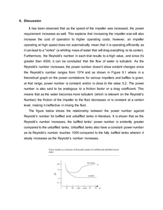 6. Discussion
It has been observed that as the speed of the impeller was increased, the power
requirement increases as well. This explains that increasing the impeller size will also
increase the cost of operation to higher operating costs; however, an impeller
operating at high speed does not automatically mean that it is operating efficiently as
it can lead to a "vortex" (a whirling mass of water that will drag everything to its center).
Furthermore, the Reynold's number in each trial results to a high value, and since it's
greater than 4000, it can be concluded that the flow of water is turbulent. As the
Reynold's number increases, the power number doesn’t show evident changes since
the Reynold’s number ranges from 10^4 and as shown in Figure 9.1 where in a
theoretical graph on the power correlations for various impellers and baffles is given,
at that range, power number is constant and/or is close to the value 5.2. The power
number is also said to be analogous to a friction factor or a drag coefficient. This
means that as the water becomes more turbulent (which is relevant on the Reynold's
Number) the friction of the impeller to the fluid decreases or is constant at a certain
level, making it ineffective in mixing the fluid.
The figure below shows the relationship between the power number against
Reynold’s number for baffled and unbaffled tanks in literature. It is shown that as the
Reynold’s number increases, the baffled tanks’ power number is evidently greater
compared to the unbaffled tanks. Unbaffled tanks also have a constant power number
as its Reynold’s number touches 1000 compared to the fully baffled tanks wherein it
slowly increases as the Reynold’s number increases.
 
