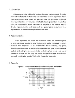 7. Conclusion
In this experiment, the relationship between the power number against Reynold’s
number for baffled and unbaffled tanks is asked and based on the experiment, it can’t
be achieved since only the baffled tank was used in the execution of the experiment;
however, in literature, power number in baffled tanks are greater than the unbaffled
tanks as the Reynold’s number increases as discussed in the previous section.
Greater impeller diameter would also result to a greater power consumption in an
agitator based on the calculations presented in this report.
8. Recommendation
In this experiment, it is best to use the both the baffled and unbaffled agitator
in order to know the relationship of the power number agains the Reynold’s number
as asked in the objectives. It is also recommended that a functioning, high-quality
apparatus/equipment must be used to have proper execution of the experiment by the
students and setting the experiment in the best atmosphere where there are no
distractions and the like that may alter results in order to achieve accurate data
especially in getting the speed of the impeller through the tachometer.
9. Appendix
Figure 9.1. Power correlations for various impellers and baffles
 