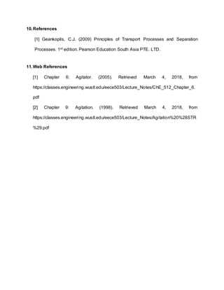 10.References
[1] Geankoplis, C.J. (2009) Principles of Transport Processes and Separation
Processes. 1st edition. Pearson Education South Asia PTE. LTD.
11.Web References
[1] Chapter 6: Agitator. (2005). Retrieved March 4, 2018, from
https://classes.engineering.wustl.edu/eece503/Lecture_Notes/ChE_512_Chapter_6.
pdf
[2] Chapter 9: Agitation. (1998). Retrieved March 4, 2018, from
https://classes.engineering.wustl.edu/eece503/Lecture_Notes/Agitation%20%28STR
%29.pdf
 