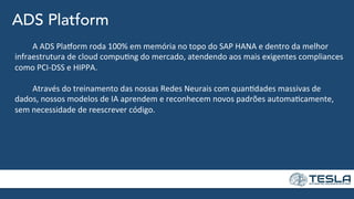 ADS Platform
	
  A	
  ADS	
  Pla]orm	
  roda	
  100%	
  em	
  memória	
  no	
  topo	
  do	
  SAP	
  HANA	
  e	
  dentro	
  da	
  melhor	
  
infraestrutura	
  de	
  cloud	
  compu=ng	
  do	
  mercado,	
  atendendo	
  aos	
  mais	
  exigentes	
  compliances	
  
como	
  PCI-­‐DSS	
  e	
  HIPPA.	
  
	
  
	
  Através	
  do	
  treinamento	
  das	
  nossas	
  Redes	
  Neurais	
  com	
  quan=dades	
  massivas	
  de	
  
dados,	
  nossos	
  modelos	
  de	
  IA	
  aprendem	
  e	
  reconhecem	
  novos	
  padrões	
  automa=camente,	
  
sem	
  necessidade	
  de	
  reescrever	
  código.	
  
 