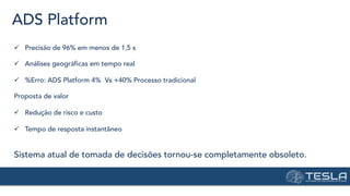 ADS Platform
ü  Precisão de 96% em menos de 1,5 s
ü  Análises geográficas em tempo real
ü  %Erro: ADS Platform 4% Vs +40% Processo tradicional
Proposta de valor
ü  Redução de risco e custo
ü  Tempo de resposta instantâneo
Sistema atual de tomada de decisões tornou-se completamente obsoleto.
 