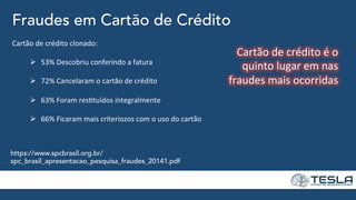 Fraudes em Cartão de Crédito
https://www.spcbrasil.org.br/
spc_brasil_apresentacao_pesquisa_fraudes_20141.pdf
Cartão	
  de	
  crédito	
  clonado:	
  
	
   	
  	
  
Ø  53%	
  Descobriu	
  conferindo	
  a	
  fatura	
  
	
  
Ø  72%	
  Cancelaram	
  o	
  cartão	
  de	
  crédito	
  
Ø  63%	
  Foram	
  res=tuídos	
  integralmente	
  
Ø  66%	
  Ficaram	
  mais	
  criteriozos	
  com	
  o	
  uso	
  do	
  cartão	
  
Cartão	
  de	
  crédito	
  é	
  o	
  
quinto	
  lugar	
  em	
  nas	
  
fraudes	
  mais	
  ocorridas	
  
	
  
 