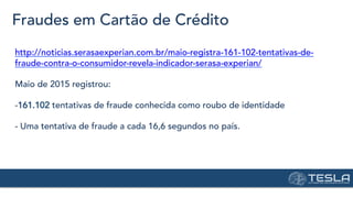 Fraudes em Cartão de Crédito
http://noticias.serasaexperian.com.br/maio-registra-161-102-tentativas-de-
fraude-contra-o-consumidor-revela-indicador-serasa-experian/
Maio de 2015 registrou:
-161.102 tentativas de fraude conhecida como roubo de identidade
- Uma tentativa de fraude a cada 16,6 segundos no país.
 