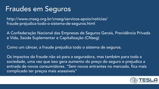 Fraudes em Seguros
http://www.cnseg.org.br/cnseg/servicos-apoio/noticias/
fraude-prejudica-todo-o-sistema-de-seguros.html
A Confederação Nacional das Empresas de Seguros Gerais, Previdência Privada
e Vida, Saúde Suplementar e Capitalização (CNseg)
Como um câncer, a fraude prejudica todo o sistema de seguros.
Os impactos da fraude não só para a seguradora, mas também para toda a
sociedade, uma vez que isso gera aumento do preço do seguro e prejudica a
entrada de novos consumidores. “Sem novos entrantes no mercado, fica mais
complicado ter preços mais acessíveis”
 