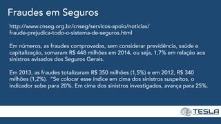 Fraudes em Seguros
http://www.cnseg.org.br/cnseg/servicos-apoio/noticias/
fraude-prejudica-todo-o-sistema-de-seguros.html
Em números, as fraudes comprovadas, sem considerar previdência, saúde e
capitalização, somaram R$ 448 milhões em 2014, ou seja, 1,7% em relação aos
sinistros avisados dos Seguros Gerais.
Em 2013, as fraudes totalizaram R$ 350 milhões (1,5%) e em 2012, R$ 340
milhões (1,2%). “Se colocar esse índice em cima dos sinistros suspeitos, o
indicador sobe para 20%. Em cima dos sinistros investigados, avança para 25%.
 
