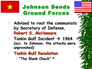 Johnson Sends
Ground Forces
 Advised to rout the communistsAdvised to rout the communists
by Secretary of Defense,by Secretary of Defense,
Robert S. McNamaraRobert S. McNamara
 Tonkin Gulf IncidentTonkin Gulf Incident  19641964
(acc. to Johnson, the attacks were(acc. to Johnson, the attacks were
unprovoked)unprovoked)
 Tonkin Gulf ResolutionTonkin Gulf Resolution
 ““The Blank Check”The Blank Check” **
 