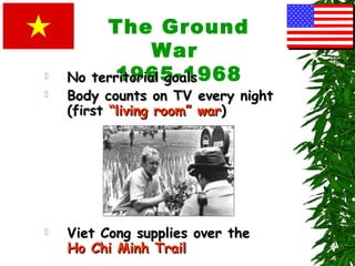 The Ground
War
1965-1968 No territorial goalsNo territorial goals
 Body counts on TV every nightBody counts on TV every night
(first(first “living room” war“living room” war))
 Viet Cong supplies over theViet Cong supplies over the
Ho Chi Minh TrailHo Chi Minh Trail
 