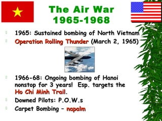 The Air War
1965-1968
 1965: Sustained bombing of North Vietnam1965: Sustained bombing of North Vietnam
 Operation Rolling ThunderOperation Rolling Thunder (March 2, 1965)(March 2, 1965)
 1966-68: Ongoing bombing of Hanoi1966-68: Ongoing bombing of Hanoi
nonstop for 3 years! Esp. targets thenonstop for 3 years! Esp. targets the
Ho Chi Minh TrailHo Chi Minh Trail..
 Downed Pilots: P.O.W.sDowned Pilots: P.O.W.s
 Carpet Bombing –Carpet Bombing – napalmnapalm
 