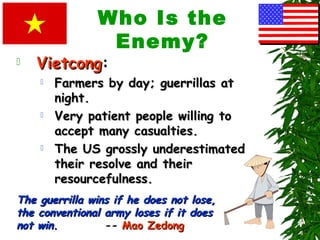 Who Is the
Enemy?
 VietcongVietcong:
 Farmers by day; guerrillas atFarmers by day; guerrillas at
night.night.
 Very patient people willing toVery patient people willing to
accept many casualties.accept many casualties.
 The US grossly underestimatedThe US grossly underestimated
their resolve and theirtheir resolve and their
resourcefulness.resourcefulness.
The guerrilla wins if he does not lose,The guerrilla wins if he does not lose,
the conventional army loses if it doesthe conventional army loses if it does
not win.not win. -- Mao ZedongMao Zedong
 