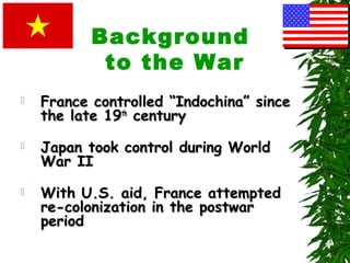 Background
to the War
 France controlled “Indochina” sinceFrance controlled “Indochina” since
the late 19the late 19thth
centurycentury
 Japan took control during WorldJapan took control during World
War IIWar II
 With U.S. aid, France attemptedWith U.S. aid, France attempted
re-colonization in the postwarre-colonization in the postwar
periodperiod
 