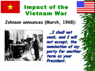 Impact of the
Vietnam War
……I shall notI shall not
seek, and I willseek, and I will
not accept, thenot accept, the
nomination of mynomination of my
party for anotherparty for another
term as yourterm as your
President.President.
Johnson announces (March, 1968):Johnson announces (March, 1968):
 