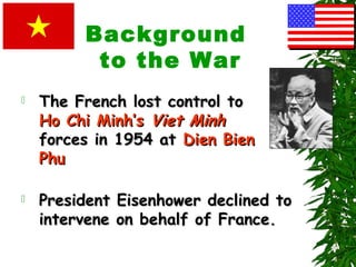 Background
to the War
 The French lost control toThe French lost control to
Ho Chi Minh’sHo Chi Minh’s Viet MinhViet Minh
forces in 1954 atforces in 1954 at Dien BienDien Bien
PhuPhu
 President Eisenhower declined toPresident Eisenhower declined to
intervene on behalf of France.intervene on behalf of France.
 