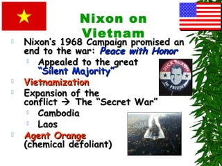 Nixon on
Vietnam Nixon’s 1968 Campaign promised anNixon’s 1968 Campaign promised an
end to the war:end to the war: Peace with HonorPeace with Honor
 Appealed to the greatAppealed to the great
“Silent Majority”“Silent Majority”
 VietnamizationVietnamization
 Expansion of theExpansion of the
conflictconflict  The “Secret War”The “Secret War”
 CambodiaCambodia
 LaosLaos
 Agent OrangeAgent Orange
(chemical defoliant)(chemical defoliant)
 