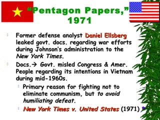 “Pentagon Papers,”
1971
 Former defense analystFormer defense analyst Daniel EllsbergDaniel Ellsberg
leaked govt. docs. regarding war effortsleaked govt. docs. regarding war efforts
during Johnson’s administration to theduring Johnson’s administration to the
New York TimesNew York Times..
 Docs.Docs. Govt. misled Congress & Amer.Govt. misled Congress & Amer.
People regarding its intentions in VietnamPeople regarding its intentions in Vietnam
during mid-1960s.during mid-1960s.
 Primary reason for fighting not toPrimary reason for fighting not to
eliminate communism, buteliminate communism, but to avoidto avoid
humiliating defeathumiliating defeat..
 New York Times v. United StatesNew York Times v. United States (1971)(1971) **
 