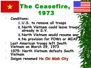 The Ceasefire,
1973
 Conditions:Conditions:
1.1. U.S. to remove all troopsU.S. to remove all troops
2.2. North Vietnam could leave troopsNorth Vietnam could leave troops
already in S.V.already in S.V.
3.3. North Vietnam would resume warNorth Vietnam would resume war
4.4. No provision for POWs or MIAsNo provision for POWs or MIAs
 Last American troops left SouthLast American troops left South
Vietnam on March 29, 1973Vietnam on March 29, 1973
 1975: North Vietnam defeats South1975: North Vietnam defeats South
VietnamVietnam
 Saigon renamedSaigon renamed Ho Chi Minh CityHo Chi Minh City
 