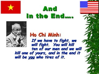 If we have to fight, weIf we have to fight, we
will fight. You will killwill fight. You will kill
ten of our men and we willten of our men and we will
kill one of yours, and in the end itkill one of yours, and in the end it
will bewill be youyou who tires of it.who tires of it.
AndAnd
in the End….in the End….
Ho Chi Minh:Ho Chi Minh:
 