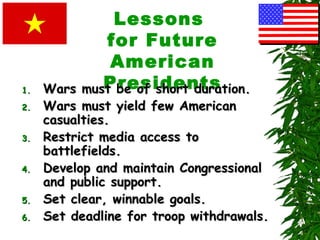 Lessons
for Future
American
Presidents1.1. Wars must be of short duration.Wars must be of short duration.
2.2. Wars must yield few AmericanWars must yield few American
casualties.casualties.
3.3. Restrict media access toRestrict media access to
battlefields.battlefields.
4.4. Develop and maintain CongressionalDevelop and maintain Congressional
and public support.and public support.
5.5. Set clear, winnable goals.Set clear, winnable goals.
6.6. Set deadline for troop withdrawals.Set deadline for troop withdrawals.
 