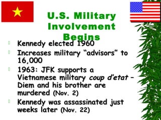 U.S. Military
Involvement
Begins Kennedy elected 1960Kennedy elected 1960
 Increases military “advisors” toIncreases military “advisors” to
16,00016,000
 1963: JFK supports a1963: JFK supports a
Vietnamese militaryVietnamese military coup d’etatcoup d’etat ––
Diem and his brother areDiem and his brother are
murderedmurdered (Nov. 2)(Nov. 2)
 Kennedy was assassinated justKennedy was assassinated just
weeks laterweeks later (Nov. 22)(Nov. 22)
 
