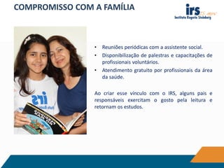 COMPROMISSO COM A FAMÍLIA
• Reuniões periódicas com a assistente social.
• Disponibilização de palestras e capacitações de
profissionais voluntários.
• Atendimento gratuito por profissionais da área
da saúde.
Ao criar esse vínculo com o IRS, alguns pais e
responsáveis exercitam o gosto pela leitura e
retornam os estudos.
 