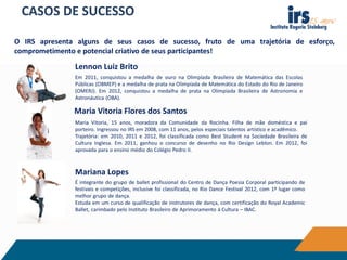 CASOS DE SUCESSO
O IRS apresenta alguns de seus casos de sucesso, fruto de uma trajetória de esforço,
comprometimento e potencial criativo de seus participantes!
Em 2011, conquistou a medalha de ouro na Olimpíada Brasileira de Matemática das Escolas
Públicas (OBMEP) e a medalha de prata na Olimpíada de Matemática do Estado do Rio de Janeiro
(OMERJ). Em 2012, conquistou a medalha de prata na Olimpíada Brasileira de Astronomia e
Astronáutica (OBA).
É integrante do grupo de ballet profissional do Centro de Dança Poesia Corporal participando de
festivais e competições, inclusive foi classificada, no Rio Dance Festival 2012, com 1º lugar como
melhor grupo de dança.
Estuda em um curso de qualificação de instrutores de dança, com certificação do Royal Academic
Ballet, carimbado pelo Instituto Brasileiro de Aprimoramento à Cultura – IBAC.
Maria Vitoria, 15 anos, moradora da Comunidade da Rocinha. Filha de mãe doméstica e pai
porteiro. Ingressou no IRS em 2008, com 11 anos, pelos especiais talentos artístico e acadêmico.
Trajetória: em 2010, 2011 e 2012, foi classificada como Best Student na Sociedade Brasileira de
Cultura Inglesa. Em 2011, ganhou o concurso de desenho no Rio Design Leblon. Em 2012, foi
aprovada para o ensino médio do Colégio Pedro II.
Maria Vitoria Flores dos Santos
Mariana Lopes
Lennon Luiz Brito
 