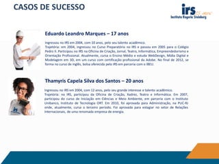 CASOS DE SUCESSO
Ingressou no IRS em 2004, com 10 anos, pelo seu talento acadêmico.
Trajetória: em 2004, ingressou no Curso Preparatório no IRS e passou em 2005 para o Colégio
Pedro II. Participou no IRS na Oficina de Criação, Jornal, Teatro, Informática, Empreendedorismo e
Orientação Profissional. Atualmente, cursa o Ensino Médio e estuda WebDesign, Mídia Digital e
Modelagem em 3D, em um curso com certificação profissional da Adobe. No final de 2012, se
forma no curso de inglês, bolsa oferecida pelo IRS em parceria com o IBEU.
Eduardo Leandro Marques – 17 anos
Ingressou no IRS em 2004, com 12 anos, pelo seu grande interesse e talento acadêmico.
Trajetória: no IRS, participou da Oficina de Criação, Xadrez, Teatro e Informática. Em 2007,
participou do curso de Iniciação em Ciências e Meio Ambiente, em parceria com o Instituto
Unibanco, Instituto de Tecnologia ORT. Em 2010, foi aprovada para Administração, na PUC-RJ
onde, atualmente, cursa o terceiro período. Foi aprovada para estagiar no setor de Relações
Internacionais, de uma renomada empresa de energia.
Thamyris Capela Silva dos Santos – 20 anos
 