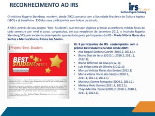 RECONHECIMENTO AO IRS
O Instituto Rogerio Steinberg mantém, desde 2002, parceria com a Sociedade Brasileira de Cultura Inglesa
(SBCI) e já beneficiou 150 dos seus participantes com bolsas de estudo.
A SBCI, através de seu projeto "Best Students“, que tem por objetivo premiar as melhores médias finais de
cada semestre por nível e curso, congratulou, em sua newsletter de setembro 2012, o Instituto Rogerio
Steinberg/IRS pelo excelente desempenho apresentado pelos participantes do IRS - Maria Vitória Flores dos
Santos e Marcus Vinícius Flores dos Santos.
Os 9 participantes do IRS contemplados com o
prêmio Best Students na SBCI desde 2009:
• Ana Raquel Santana Cutrim (2010.2, 2011.1);
• Bruno Dias de Jesus (2010.1, 2010.2, 2011.2,
2012.2);
• Bruno Jefferson da Silva (2012.1);
• Luis Felipe Lima de Oliveira (2012.1);
• Marcus Vinicius Flores dos Santos (2012.1)
• Maria Vitória Flores dos Santos (2010.1,
2011.1, 2011.2, 2012.1)
• Matheus Gomes Mesquita (2009.2, 2011.2);
• Melissa Melo Gomes (2011.2, 2012.1);
• Thays Merolla Piubel (2009.2, 2010.1, 2010.2,
2011.1, 2012.2).
 