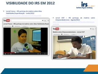 VISIBILIDADE DO IRS EM 2012
 Jornal Futura – IRS participa de matéria sobre Altas
Habilidades/Superdotação - Junho/2012
http://www.youtube.com/watch?v=vhI1NouHiWA
 Jornal CNT – IRS participa de matéria sobre
Empreendedorismo - Agosto/2012
http://www.youtube.com/watch?v=ZDT4xwRocZI&feature=
youtu.be
 