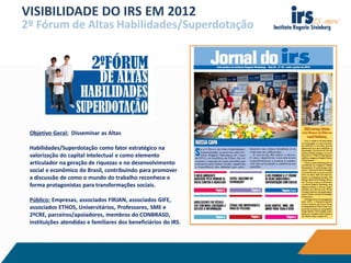 VISIBILIDADE DO IRS EM 2012
2º Fórum de Altas Habilidades/Superdotação
Objetivo Geral: Disseminar as Altas
Habilidades/Superdotação como fator estratégico na
valorização do capital intelectual e como elemento
articulador na geração de riquezas e no desenvolvimento
social e econômico do Brasil, contribuindo para promover
a discussão de como o mundo do trabalho reconhece e
forma protagonistas para transformações sociais.
Público: Empresas, associados FIRJAN, associados GIFE,
associados ETHOS, Universitários, Professores, SME e
2ªCRE, parceiros/apoiadores, membros do CONBRASD,
instituições atendidas e familiares dos beneficiários do IRS.
 