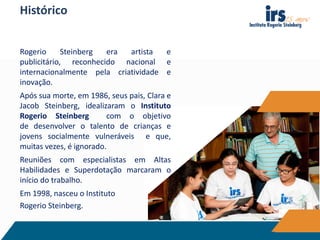 Histórico
Rogerio Steinberg era artista e
publicitário, reconhecido nacional e
internacionalmente pela criatividade e
inovação.
Após sua morte, em 1986, seus pais, Clara e
Jacob Steinberg, idealizaram o Instituto
Rogerio Steinberg com o objetivo
de desenvolver o talento de crianças e
jovens socialmente vulneráveis e que,
muitas vezes, é ignorado.
Reuniões com especialistas em Altas
Habilidades e Superdotação marcaram o
início do trabalho.
Em 1998, nasceu o Instituto
Rogerio Steinberg.
 