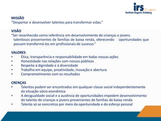 MISSÃO
“Despertar e desenvolver talentos para transformar vidas.”
VISÃO
“Ser reconhecido como referência em desenvolvimento de crianças e jovens
talentosos provenientes de famílias de baixa renda, oferecendo oportunidades que
possam transformá-los em profissionais de sucesso.”
VALORES
• Ética, transparência e responsabilidade em todas nossas ações
• Honestidade nas relações com nossos públicos
• Respeito à dignidade e à diversidade
• Trabalho em equipe, proatividade, inovação e abertura
• Comprometimento com os resultados
CRENÇAS
• Talentos podem ser encontrados em qualquer classe social independentemente
da situação sócio econômica
• A desigualdade social e a ausência de oportunidades impedem desenvolvimento
do talento de crianças e jovens provenientes de famílias de baixa-renda
• Talento só se concretiza por meio da oportunidade e do esforço pessoal
 