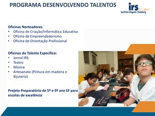 Oficinas Norteadoras:
• Oficina de Criação/Informática Educativa
• Oficina de Empreendedorismo
• Oficina de Orientação Profissional
Oficinas do Talento Específico:
• Jornal IRS
• Teatro
• Música
• Artesanato (Pintura em madeira e
Bijuteria)
Projeto Preparatório de 5º e 9º ano EF para
escolas de excelência
PROGRAMA DESENVOLVENDO TALENTOS
 