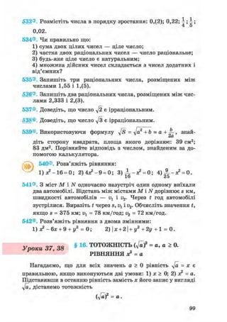 533®. Розмістіть числа в порядку зростання: 0,(2); 0,22; ; ;
4 5
0,02.
534®. Чи правильно що:
1) сума двох цілих чисел — ціле число;
2) частка двох раціональних чисел — число раціональне;
3) будь-яке ціле число є натуральним;
4) множина дійсних чисел складається з чисел додатних і
від'ємних?
535®. Запишіть три раціональних числа, розміщених між
числами 1,55 і 1,(5).
536®. Запишіть два раціональних числа, розміщених між чис-
лами 2,333 і 2,(3).
537©. Доведіть, що число у[2 є ірраціональним.
538®. Доведіть, що число д/з є ірраціональним.
539©. Використовуючи формулу д/s = т]а2 + b « а + , знай-
сіО/
діть сторону квадрата, площа якого дорівнює: 39 см2;
83 дм2. Порівняйте відповідь з числом, знайденим за до-
помогою калькулятора.
540®. Розв'яжіть рівняння:
1)л?-16 = 0; 2) 4Я2 - 9 = 0; 3)±-я? = 0; 4 ) А _ ^ = о.
16 25
541®. З міст М і N одночасно назустріч один одному виїхали
два автомобілі. Відстань між містами М і N дорівнює s км,
швидкості автомобілів — v1 і v2. Через t год автомобілі
зустрілися. Виразіть t через s, v1 і v2. Обчисліть значення £,
якщо s = 375 км; = 78 км/год; v2 = 72 км/год.
542®. Розв'яжіть рівняння з двома змінними:
1) - б х + 9 + у2 = 0; 2)|ж + 2|+г/2+2і/+1 = 0.
Уроки 37, 38 § 16- ТОТОЖНІСТЬ ( v a f = a, a > 0.
РІВНЯННЯ ж2 = а
Нагадаємо, що для всіх значень а > 0 рівність у[а = х є
правильною, якщо виконуються дві умови: 1) jc > 0; 2) л? = а.
Підставивши в останню рівність замість х його запис у вигляді
у[а, дістанемо тотожність
(y[af = а.
99
 