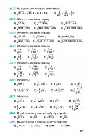 571®. Чи правильно виконані обчислення:
1)^/36^4 = 736-4 = 6-4 = 24; 2 ) Ж = ^ | = § ?
25 5
572®. Обчисліть значення виразу:
1) д/25 -9; 2) ^16 -900; 3) ^0,25-1,44 ;
^0,04-169; 5) ^/2,25 -0,09 100; 6) ^/1,96 -0,01-6,25 .
Обчисліть значення виразу:
д/36-49; 2) д/100-4; 3) ^0,49 -1,69 ;
^0,09-196; 5) 71,44 0,16 -400; 6) 72,89 10 000 0,25 .
Обчисліть значення кореня:
4
573®
1
4
574®
1
4
575®
1
4
576®
1
5
577®
1
5
578®
1
579®
1
49; 2 ) І " 3)
і / 8 1 ' v 4 0 0 7
625
f v 6 )  № ; в ) г4
І •
Обчисліть значення кореня:
/йо . оч 1289 . оч і у .
6 4 ' ' V 9 0 0 ' ' v 7 8 4 '
Обчисліть:
д/022; 2) д/(-0,9)2; з^д/з2 ; 4)-Зд/^;
0,5д/(-10)2; 6)-Ід/б2 ; 7)-3^7f; 8) | f |
2
Обчисліть:
д/lj2; 2) д/(-0,3)2; 3 ) 3 ^ ; 4)-2д/і72;
6)-0,1д/2^; 7) -5yj(rSf ; 8) I
Подайте вираз у вигляді добутку коренів:
7 ^ 7 ; 2)д/35; З)д/Ї7&; 4 ) ^ .
Подайте вираз у вигляді добутку коренів:
7 3 1 1 ; 2)д/Ї5; З)д/Ї9а; 4)д/Й».
107
 
