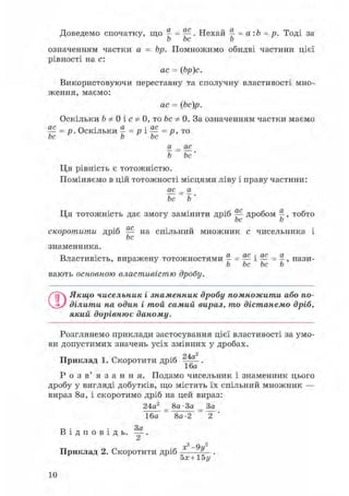 Доведемо спочатку, що a = — . Нехай a = a : b = p. Тоді за
b bc b
означенням частки a = bp. Помножимо обидві частини цієї
рівності на c:
ac = (bp)c.
Використовуючи переставну та сполучну властивості мно-
ження, маємо:
ac = (bc)p.
Оскільки b Ф 0 і c Ф 0, то bc Ф 0. За означенням частки маємо
— = p. Оскільки - = p і — = p ,то
bc b bc
a = ac
b = bc '
Ця рівність є тотожністю.
Поміняємо в цій тотожності місцями ліву і праву частини:
ac = a
bc ~ b '
Ця тотожність дає змогу замінити дріб ^ дробом b, тобто
скоротити дріб — на спільний множник c чисельника і
bc
знаменника.
Властивість, виражену тотожностями a = — і — = a, нази-
b bc bc b
вають основною властивістю дробу.
Q.Якщо чисельник і знаменник дробу помножити або по-
ділити на один і той самий вираз, то дістанемо дріб,
який дорівнює даному.
Розглянемо приклади застосування цієї властивості за умо-
ви допустимих значень усіх змінних у дробах.
Приклад 1. Скоротити дріб 2 4 a - .
16a
Р о з в ' я з а н н я . Подамо чисельник і знаменник цього
дробу у вигляді добутків, що містять їх спільний множник —
вираз 8a, і скоротимо дріб на цей вираз:
24a2 8a•3a 3a
16a 8a-2 2
3a
В і д п о в і д ь . — .
x
2 - 9y2
Приклад 2. Скоротити дріб —
5x +15 y
10
 