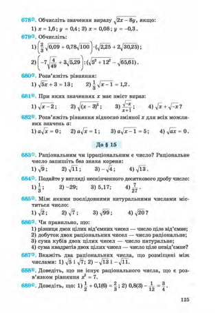 678®. Обчисліть значення виразу - 8у, якщо:
1) х = 1,6; у = 0,4; 2) х = 0,08; у = -0,3.
679®. Обчисліть:
1) ^009 + 0,78д/Ї00] • (д/^25 + 2^30,25);
2) + . ф 2 + 122 -^65,61).
' /
680®. Розв'яжіть рівняння:
1) д/бж + 3 = 13; 2)ІуІх-1 = 1,2.
о
681®. При яких значеннях ж має зміст вираз:
l)ft^2; 2) ^(ж-З)5 ; 3 ) ^ ; 4) ftc + ftxl
682®. Розв'яжіть рівняння відносно змінної ж для всіх можли-
вих значень а:
1 ) 0 ^ = 0; 2)aftc = l; 3) а^х-1=5; 4)д/аж = 0.
До§ 15
683®. Раціональним чи ірраціональним є число? Раціональне
число запишіть без знака кореня:
1) л/9; 2) д/її; 3 ) - ^ ; 4)Vl3.
684®. Подайте у вигляді нескінченного десяткового дробу число:
1)|; 2)-29; 3)5,17; 4 ) ^ .
685®. Між якими послідовними натуральними числами міс-
титься число:
1) л/2; 2) ft; 3)^99; 4)V20?
686®. Чи правильно, що:
1) різниця двох цілих від'ємних чисел — число ціле від'ємне;
2) добуток двох раціональних чисел — число раціональне;
3) сума кубів двох цілих чисел — число натуральне;
4) сума квадратів двох цілих чисел — число ціле невід'ємне?
687®. Вкажіть два раціональних числа, що розміщені між
числами: 1) ft і ft; 2) - ft3 і - ftl.
688®. Доведіть, що не існує раціонального числа, що є роз-
в'язком рівняння ж2 = 7.
689®. Доведіть, що: 1) | + 0,1(6) = |; 2) 0,8(3) - -L = |.
125
 