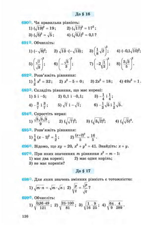 До § 16
690® Чи правильна рівність:
1) (719)2 = 19; 2)(Vl7)2 = 172 ;
3) (V5)2 = л/5; 4)(Л/0Д)2 = 0,1?
691® Обчисліть:
ІН-д/8)2; 2) 7ЇЗ - (- д/ЇЗ) 5 3)f|V2
5)
7з
6) л/s
3
7)
V v /
692® Розв'яжіть рівняння:
- І
4) (-ОДд/ЇО)2;
2д/з
8)
5
v у
1) і х2 = 32; 2 ) ^ - 5 = 0;
а
3 ) 2 ^ = 18; 4 ) 4 9 ^ = 1.
693®. Складіть рівняння, що має корені:
3 > - ї Ф
1) 5 і - 5 ; 2) 0,1 і -ОД;
4 ) - | і | ; 5 ) V 7 i - V 7 ;
7 7
694® Спростіть вираз:
1 ) ^ № ; г ) ^ ) 2 ; 3 ) ( ^ ) 2 ; 4) ( ^ ) 4 .
695®. Розв'яжіть рівняння:
1) I (ж - І)2 = і ; 2)
(х+2 f 16
5
696®, Відомо, що ху = 20, я2 + у2 = 41. Знайдіть: х + у.
697® При яких значеннях тп рівняння о? = тп - 1:
1) має два корені; 2) має один корінь;
3) не має коренів?
До§ 17
698® Для яких значень змінних рівність є тотожністю:
1 = 2) Д =
Ala Jq
699® Обчисліть:
^ /0,36-49 . /25-100
121 81 ; 3>W'LL. 9_. 64. 4
•,е 25 ' ; V 9 289 '
126
 