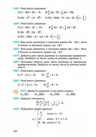 743®. Розв'яжіть рівняння
1) (х - 2)(х + 3) = - 6 ; 2)|х(х + 9) = | х ( х - 1 6 ) ;
3)(3х-1)2 = ( х - 3 ) 2 ; 4) (2x + l ) ( 3 x - l ) = x(x-2) + 3
744®. Розв'яжіть рівняння:
1) (х + 3)(х - 5) = -15; 2) І х(х - 3) =  х(х + 4);
О <й
* З
3) (2х - 3f= (Зх - 2 f ;
4) (5х + 1)(2х - 1 ) = х ( х + 3 ) - 6
ґ 1Л
Х + Іv 6У
745®. При яких значеннях х значення виразу (Зх - 1)(х + 4) на
4 менше за значення виразу х(х + 2) ?
746®. При яких значеннях х значення виразу (2х + 1)(х + 3) на
З більше за значення виразу х(х - 4) ?
747®. Добуток двох чисел дорівнює їх середньому арифметич-
ному. Знайдіть ці числа, якщо їх різниця дорівнює 1.
748®. Половина добутку двох чисел дорівнює їх середньому
арифметичному. Знайдіть ці числа, якщо їх різниця дорів-
нює 2.
749®. Розв'яжіть рівняння:
1) х2 - 51х| = 0; 2 ) - ^ + 4 = 0.
750®. Розв'яжіть рівняння:
1) -х2 + 3|х| = 0; 2 ) ^ - 9 = 0.
х
ґ С 751®. Винесіть множник з-під знака кореня:
l ) V l 8 ; 2)д/300; 3 ) f t 0 8 ; 4) д/363.
752®. Доведіть тотожність
Зх+З .
х?-х
х+3 _ _
х 2 - ! х2 +х
= 3.
753®. Побудуйте графік функції
8
X
У =
, якщо х< - 2 ;
х2, якщо - 2 < х < 2;
8 - 2х, якщо х > 2.
134
 