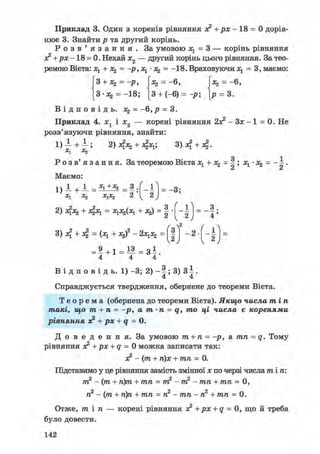 Приклад 3. Один з коренів рівняння з? + р х - 18 = 0 дорів-
нює 3. Знайти р та другий корінь.
Р о з в ' я з а н н я . За умовою = 3 — корінь рівняння
ac2+px-18 = 0. Нехай х2 — другий корінь цього рівняння. За тео-
ремою Вієта: Ху + Xz = -р,Ху - = -18.Враховуючи х1 = 3, маємо:
|3 + Л2 =-р, |:*2 = -6, Ixj = -6,
[З-аз, = -18; [3 + (-6) = -р; [р = 3.
В І Д П О В І Д Ь . Х2 = - 6 , Р = 3 .
Приклад 4. i j і Ї2 — корені рівняння 2з? - Зх - 1 = 0. Не
розв'язуючи рівняння, знайти:
1 ) 1 + 1 ; + 3 ) 4 + 4 .
о і
Р о з в' я з а н н я. За теоремою Вієта х1 + х^ = |; х1- = - ±.
Маємо:
1) _L + 1 = ** +х2 = з . _ £ і _
X1 Х2 х1х2 2 у 2 J
^ у
2) 4Х2 + 4 х ! = ХІ^ІХІ + -"з) = 2
/
1
- і = _ з
2 4
/ 2 ( 
- 2
(
- ї ї
w К
2
J
= 9 + 1 = 1 3 = з 1
4 4 4
В і д п о в і д ь . 1) -3; 2) - 3) З І .
4 4
Справджується твердження, обернене до теореми Вієта.
Т е о р е м а (обернена до теореми Вієта). Якщо числа тіп
такі, що т + п = -р, а т-п = q, то ці числа є коренями
рівняння з? + рх + q = 0.
Д о в е д е н н я . За умовою т + п = -р, а тп = q. Тому
рівняння з? +px + q = 0 можна записати так:
з? - (т + п)х + тп = 0.
Підставимо у це рівняння замість змінної х по черзі числа т і п :
т2 - (т + п)т + тп = т2 - т2 - тп + тп = 0,
п2 - (т + п)п + тп = п2 - тп - п2 + тп = 0.
Отже, тіп — корені рівняння з? +px + q = 0, що й треба
було довести.
142
 