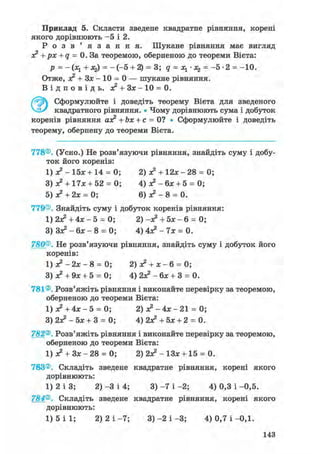 Приклад 5. Скласти зведене квадратне рівняння, корені
якого дорівнюють - 5 і 2.
Р о з в ' я з а н н я . Шукане рівняння має вигляд
з? + рх + q = 0. За теоремою, оберненою до теореми Вієта:
р = -(х1 + х2) = - ( - 5 + 2) = 3; q = Ху - Xz = -5-2 = -10.
Отже, з? + Зх - 10 = 0 — шукане рівняння.
В і д п о в і д ь . ас2 + Зх - 10 = 0.
Ґ^У) Сформулюйте і доведіть теорему Вієта для зведеного
квадратного рівняння. • Чому дорівнюють сума і добуток
коренів рівняння азе2 + Ьх + с = 0? • Сформулюйте і доведіть
теорему, обернену до теореми Вієта.
778®. (Усно.) Не розв'язуючи рівняння, знайдіть суму і добу-
ток його коренів:
1) з? - 15х + 14 = 0; 2) з? + 1 2 * - 2 8 = 0;
3) з? + 17л:+ 52 = 0; 4) з? - бх + 5 = 0;
5) а?+ 2х = 0; 6) ж2 - 8 = 0.
779®. Знайдіть суму і добуток коренів рівняння:
1) 2Х2 + 4 х - 5 = 0; 2) -з? + 5л: - 6 = 0;
3) З л * - 6 х - 8 = 0; 4 ) 4 л ? - 7 х = 0 .
780®. Не розв'язуючи рівняння, знайдіть суму і добуток його
коренів:
1) з? -2х- 8 = 0; 2) з? + х - 6 = 0;
3) з? + 9х + 5 = 0; 4) 2л? - 6л; + 3 = 0.
781®. Розв'яжіть рівняння і виконайте перевірку за теоремою,
оберненою до теореми Вієта:
1) л? + 4л: - 5 = 0; 2) я? - 4х - 21 = 0;
3) 2з? - 5л; + 3 = 0; 4) 2з? + 5л; + 2 = 0.
782®. Розв'яжіть рівняння і виконайте перевірку за теоремою,
оберненою до теореми Вієта:
1) л? + Зл; - 28 = 0; 2) 2з? - ІЗж + 15 = 0.
783®. Складіть зведене квадратне рівняння, корені якого
дорівнюють:
1) 2 і 3; 2) -3 і 4; 3) -7 і -2; 4) 0,3 і -0,5.
784®. Складіть зведене квадратне рівняння, корені якого
дорівнюють:
1) 5 і 1; 2) 2 і -7; 3) -2 і -3; 4) 0,7 і -0,1.
143
 