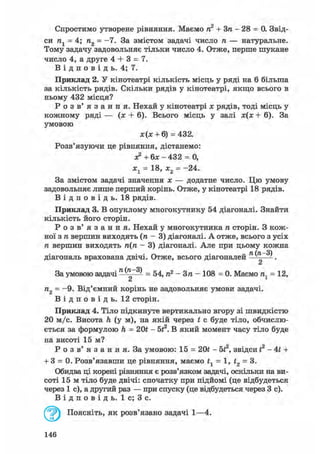 Спростимо утворене рівняння. Маємо п2 + Зп - 28 = 0. Звід-
си п1 = 4; п2 = -7. За змістом задачі число п — натуральне.
Тому задачу задовольняє тільки число 4. Отже, перше шукане
число 4, а друге 4 + 3 = 7.
В і д п о в і д ь. 4; 7.
Приклад 2. У кінотеатрі кількість місць у ряді на 6 більша
за кількість рядів. Скільки рядів у кінотеатрі, якщо всього в
ньому 432 місця?
Р о з в ' я з а н н я . Нехай у кінотеатрі х рядів, тоді місць у
кожному ряді — (я + 6). Всього місць у залі х(х + 6). За
умовою
За змістом задачі значення х — додатне число. Цю умову
задовольняє лише перший корінь. Отже, у кінотеатрі 18 рядів.
В і д п о в і д ь . 18 рядів.
Приклад 3. В опуклому многокутнику 54 діагоналі. Знайти
кількість його сторін.
Р о з в ' я з а н н я . Нехай у многокутника га сторін. З кож-
ної згавершин виходять (га - 3) діагоналі. А отже, всього з усіх
ге вершин виходятьге(га- 3) діагоналі. Але при цьому кожна
діагональ врахована двічі. Отже, всього діагоналей ^ .
а
За умовою задачі ^ = 54,га2- Зга - 108 = 0. Маємога1= 12,
га2 = -9. Від'ємний корінь не задовольняє умови задачі.
В і д п о в і д ь . 12 сторін.
Приклад 4. Тіло підкинуте вертикально вгору зі швидкістю
20 м/с. Висота h (у м), на якій через t с буде тіло, обчислю-
ється за формулою h = 201 - бі2. В який момент часу тіло буде
на висоті 15 м?
Р о з в' я з а н н я. За умовою: 15 = 201 - 5f2, звідси і2 - 4t +
+ 3 = 0. Розв'язавши це рівняння, маємо tl = 1, f2 = 3.
Обидва ці корені рівняння є розв'язком задачі, оскільки на ви-
соті 15 м тіло буде двічі: спочатку при підйомі (це відбудеться
через 1 с), а другий раз — при спуску (це відбудеться через 3 с).
В і д п о в і д ь . 1 с; 3 с.
ж(я: + 6) = 432.
Розв'язуючи це рівняння, дістанемо:
а? + 6х - 432 = 0,
х1 = 18, х2 = -24.
Поясніть, як розв'язано задачі 1—4.
146
 