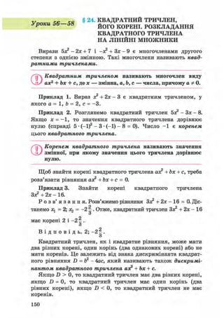 V Zfi—ія § 24. КВАДРАТНИЙ ТРИЧЛЕН,
уроки 00 08 й о г о к о р е н і . РОЗКЛАДАННЯ
КВАДРАТНОГО ТРИЧЛЕНА
НА ЛІНІЙНІ МНОЖНИКИ
Вирази бх2 -2х + 7 і -х2 + Зх - 9 є многочленами другого
степеня з однією змінною. Такі многочлени називають квад-
ратними тричленами.
О Квадратним тричленом називають многочлен виду
ах2 + Ьх + с, де х — змінна, а,Ь,с — числа, причому а* 0.
Приклад 1. Вираз х2 + 2х - 3 є квадратним тричленом, у
якого а = 1, Ь = 2, с = -3.
Приклад 2. Розглянемо квадратний тричлен 5з? - Зх - 8.
Якщо х = -1, то значення квадратного тричлена дорівнює
нулю (справді 5 • (-1)2 - 3 • (-1) - 8 = 0). Число - 1 є коренем
цього квадратного тричлена.
©Коренем квадратного тричлена називають значення
змінної, при якому значення цього тричлена дорівнює
нулю.
Щоб знайти корені квадратного тричлена ах2 + Ьх + с, треба
розв'язати рівняння ах2 + Ьх + с = 0.
Приклад 3. Знайти корені квадратного тричлена
Зх2 + 2х - 16.
Р о з в ' я з а н н я . Розв'яжемо рівняння Зх2 + 2х - 16 = 0. Діс-
танемо Ху = 2; = -2 . Отже, квадратний тричлен Зх2 + 2х - 16о
о
має корені 2 і -2 ^.
о
В і д п о в і д ь . 2; -2 ^.
о
Квадратний тричлен, як і квадратне рівняння, може мати
два різних корені, один корінь (два однакових корені) або не
мати коренів. Це залежить від знака дискримінанта квадрат-
ного рівняння D = й2 - 4ас, який називають також дискримі-
нантом квадратного тричлена аз? + Ьх + с.
Якщо D > 0, то квадратний тричлен має два різних корені,
якщо D = 0, то квадратний тричлен має один корінь (два
рівних корені), якщо D < 0, то квадратний тричлен не має
коренів.
150
 