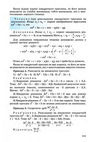 ґ > Л
з? - х • _ь
И і1 а
"уV 4 у
Якщо відомі корені квадратного тричлена, то його можна
розкласти на лінійні множники, тобто множники, які є мно-
гочленами першого степеня.
Т е о р е м а (про розкладання квадратного тричлена на
множники). Якщо хх і х2 — корені квадратного тричлена
аз? + Ъх + с, то
аз? + Ьх + с = а(х - *і)(ж - х^.
Д о в е д е н н я . Якщо i j і і 2 — корені квадратного рів-
няння аз? + Ьх + с = 0, то за теоремою Вієта + х2 = - - ; х ^ = - .
Для доведення твердження теореми розкриємо дужки у
правій частині рівності:
а(х - х^(х - х2) = а(з? - зі^х - хх^ + х ^ =
= а(з? - х(х^ + 3%) + X = а
= аз? +Ьх + с.
Отже, аз? +bx + c = а(х - х^(х - jtj), що і треба було довести.
Якщо ж квадратний тричлен не має коренів, то його не мож-
на розкласти на множники, які є многочленами першого степеня.
Приклад 4. Розкласти на множники тричлен:
1) -2з? + Зх + 5; 2) Зз? - 12х + 12; 3)з?-2х + 5.
Р о з в ' я з а н н я .
1) Коренями рівняння + Зх + 5 = 0 є числа —1 і 2,5.
Тому -2з? + Зх + 5 = -2(х + 1)(х - 2,5). Знайдений результат мож-
на записати інакше, помноживши на - 2 двочлен х - 2,5.
Маємо -2з? + Зх + 5 = (х + 1)(5 - 2х).
2) Квадратне рівняння
Зз? - 1 2 х + 12 = 0 має два рівних
корені х1 = х2 = 2. Тому Зз? - 12х +12 = 3(х - 2)(х - 2) = 3(х - 2)2.
3) Квадратне рівняння з? - 2х + 5 = 0 не має коренів. Тому квад-
ратний тричлен з? - 2х + 5 не можна розкласти на множники.
Приклад 5. Скоротити дріб .
ХГ-1
Р о з в ' я з а н н я . Розкладемо на множники квадратний
тричлен
4з? - 2х - 2. Коренями рівняння 4з? - 2х - 2 = 0 є числа
1 і -0,5. Тому 4з? - 2х - 2 = 4(х - 1)(х + 0,5). Отже,
4*2-2х-2 = 4(х-1)(х+0,5) = 4(х+0,5) = 4х+2
XІ-1 (х-1)(х+1) х+1 х+1 '
В і д п о в і д ь .
х+1
151
 