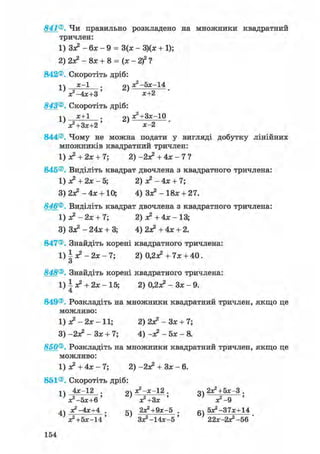 841®. Чи правильно розкладено на множники квадратний
тричлен:
1) Зз? - 6х - 9 = 3(х - 3)(х + 1);
2) 2з? - 8х + 8 = (х - 2f ?
842®. Скоротіть дріб:
ті х-1 оч х2 -5х-14
'J-4X+3' ' х+2 •
843®. Скоротіть дріб:
і ^ х+1 р д^+Зх-Ю
V+3X+2' ' х-2 •
844®. Чому не можна подати у вигляді добутку лінійних
множників квадратний тричлен:
1) з? + 2х + 7; 2) -2з? + 4х - 7 ?
845®. Виділіть квадрат двочлена з квадратного тричлена:
1) з? + 2х - 5; 2) з? - 4х + 7;
3) 2з? - 4х + 10; 4) 3з? - 18х + 27.
846®. Виділіть квадрат двочлена з квадратного тричлена:
1)з?-2х + 7; 2) з? +4х- 13;
3) 3з? - 24х + 3; 4) 2з? +4х + 2.
847®. Знайдіть корені квадратного тричлена:
1) І з? - 2х - 7; 2) 0,2з? + 7х + 40.
о
848®. Знайдіть корені квадратного тричлена:
1 ) | я ? + 2 х - 1 5 ; 2) 0,2з? - Зх - 9.
849®. Розкладіть на множники квадратний тричлен, якщо це
можливо:
1) ДЕ2 — 2Л: — 11; 2)2з?-Зх + 7;
3) -2з? - Зх + 7; 4) -з? -5х- 8.
850®. Розкладіть на множники квадратний тричлен, якщо це
можливо:
1) з? + 4х - 7; 2) -2з? + Зх - 6.
851®. Скоротіть дріб:
п 4х-12 . рч з?-х-12 . оч 2х?+5х-3 .
V - 5 * + 6 ' ' з?+3х ' } з?-9 '
4ч з?-4х+4 . 5ч 2х?+9х-5 . бч 5х2-37х+14
^+5х-14' 3x2 -14x-5' 22зс-2^-56 '
154
 