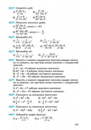 852®. Скоротіть дріб:
х?+6х+5 . 2) ж2-16
х?+5х ' Зх^Юх-в'
ДЧ а^+х-Б . 2Х2+4Х+2
х2 -7х+10' ЗХ2-6Х-9
853®. Обчисліть значення дробу:
1) 2 f 2 + 9 * ~ 5 , якщо х = 97;
Х2+8Х+15
оч Зх2-24х+48 я к ш о х - _2
2 ) 7Х-ЗХ2+20 ' Я К Щ О Х - 8 '
854®. Виконайте дії:
; 2 ) ^ - +х-2 Х2+2Х-8 ' х+4 Х2+6Х+8 '
оч х+4 .Зх2 -10х-8. ^Ч -2Х2+5Х-2 .2Х2+5Х-3
Зх+2 ^ - 1 6 ' ' 2х+10 • ^ - 2 5
855®. Виконайте дії:
1) 1 + 7 ; 2) 1 • 3 *~2
х+2 х2 -Зх-10 ' х2 -4 ' Зх2 +4х-4 '
856®. Виділіть з кожного квадратного тричлена квадрат двочле-
на та доведіть, що при будь-якому значенні х квадратний
тричлен:
1) я? - 4х + 9 набуває додатного значення;
2) 2х? + 8х + 8 набуває невід'ємного значення;
3) -х2 + бх - 16 набуває від'ємного значення;
4) -х? + Юх - 25 набуває недодатного значення.
857®. Виділіть з кожного квадратного тричлена квадрат двочле-
на та доведіть, що при будь-якому значенні х квадратний
тричлен:
1) х2 + бх + 17 набуває додатного значення;
2) -х2 + 12х - 37 набуває від'ємного значення.
858®. Розкладіть на множники многочлен:
1) х3 + Зх2 + 2х; 2) -2х3 - бх2 + Зх;
3) і х4 + х3 - ^ х2; 4) - і х5 + 2х4 + бх3.
4 4 2
859®. Розкладіть на множники многочлен:
1) х3 - 12а? + 32х; 2) і х4 - 4х3 + 9а?.
О
860®, Побудуйте графік функції:
і  х^ -hx—2 , су .. х**—Зх2 ) У ~ х2+х •
155
 