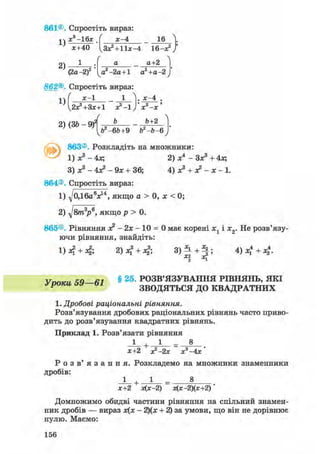 861©. Спростіть вираз
1)
х3-16х І х-4 16
2)
1
*+40 lLa*l + l l * - 4 16—х2 /

(2а -2)
а а+2
а2-2а+1 а2+а-2
862®. Спростіть вираз:
х-1 1 ]. х-4
1)
2х?+3х+1 х2-!) х3-х
/
2) (ЗЬ - Щ Ь+2
чЬ2-6&+9 Ь2-Ь- 6у
863®. Розкладіть на множники:
1) Х 3 - 4х; 2) Xі
- Зх3 + 4Л;
3) Xs - 4л? - 9х + 36; 4) х3 + х2 - х - 1.
864®. Спростіть вираз:
1) д/0Д6«Vі, якщо а > 0, х < 0;
2) д/в/га3?6, якщо р > 0.
865®. Рівняння х2 - 2х - 10 = 0 має корені х1 і х2. Не розв'язу-
ючи рівняння, знайдіть:
1)л* + л|; 2)х? + л|; V^ + ^i 4 + 4-
VnmaL ЧЯ—в1 § 2 5 ' РОЗВ'ЯЗУВАННЯ РІВНЯНЬ, ЯКІ
Р ЗВОДЯТЬСЯ ДО КВАДРАТНИХ
1. Дробові раціональні рівняння.
Розв'язування дробових раціональних рівнянь часто приво-
дить до розв'язування квадратних рівнянь.
Приклад 1. Розв'язати рівняння
1 + 1 _ 8
х+2 х2 —2х х3-4х '
Р о з в ' я з а н н я . Розкладемо на множники знаменники
дробів:
1 + 1 8
х+2 х(х-2) х(х-2)(х+2)
Домножимо обидві частини рівняння на спільний знамен-
ник дробів — вираз х(х - 2)(х + 2) за умови, що він не дорівнює
нулю. Маємо:
156
 