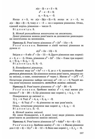 х(х - 2) + х + 2 = 8;
х? - х - 6 = 0;
Ху = 3; = —2.
Якщо ж = 3, то х(х - 2)(х + 2) Ф 0; якщо ж х = -2, то
х(х - 2)(х + 2) = 0, тому х = -2 — не є коренем рівняння. Отже,
єдиний корінь рівняння— число 3.
В і д п о в і д ь . 3.
2. Метод розкладання многочлена на множники.
Деякі рівняння можна розв'язати за допомогою розкладан-
ня многочлена на множники.
Приклад 2. Розв'язати рівняння х3 + 2Х2 - 15х = 0.
Р о з в ' я з а н н я . Винесемо в лівій частині рівняння за
дужки х:
х(х2 + 2х - 15) = 0.
Звідси х = 0 або х2 + 2х - 15 = 0. Друге рівняння має корені:
х = 3, х = -5. Отже, рівняння х3 + 2о? - 15х = 0 має три корені:
х^ — 0; = = 5»
В і д п о в і д ь. 0; 3; -5.
3. Біквадратні рівняння.
Рівняння виду ах4 + Ьх? + с = 0, де а Ф 0, називають біквад-
ратним рівнянням. Це рівняння можна розв'язати, вводячи но-
ву змінну, а саме, позначивши х2 через t. Маємо х4 = (х2)2 = t2.
Початкове рівняння набере вигляду at2 + bt + с = 0. Такий ме-
тод розв'язування називають методом заміни змінної.
Приклад 3. Розв'язати рівняння х4 + бх2 - 36 = 0.
Р о з в ' я з а н н я . Зробимо заміну х2 = t, тоді маємо рів-
няння f2 + б* - 36 = 0. Це рівняння має корені ty = 4, t2 = -9.
Повернемося ДО ЗМІННОЇ X .
1) ty = 4. Тоді х2 = 4, Ху = 2, Xj = -2;
2) Ц = -9. Тоді х2 = -9, рівняння не має розв'язків.
Отже, початкове рівняння має корені ху=2,хг = -2.
В і д п о в і д ь . 2; -2.
4. Метод заміни змінної.
Пе лише біквадратні, а й деякі інші види рівнянь можна
розв'язати за допомогою заміни змінної.
Приклад 4. Розв'язати рівняння (х2 + 4х)(х2 + 4х + 4) = 12.
Р о з в ' я з а н н я . Зробимо заміну з? + 4х = t. Маємо рівняння
для t: t(t + 4) = 12, t2 + 4t - 12 = 0. Воно має корені t1 = 2, t2 = -6.
157
 